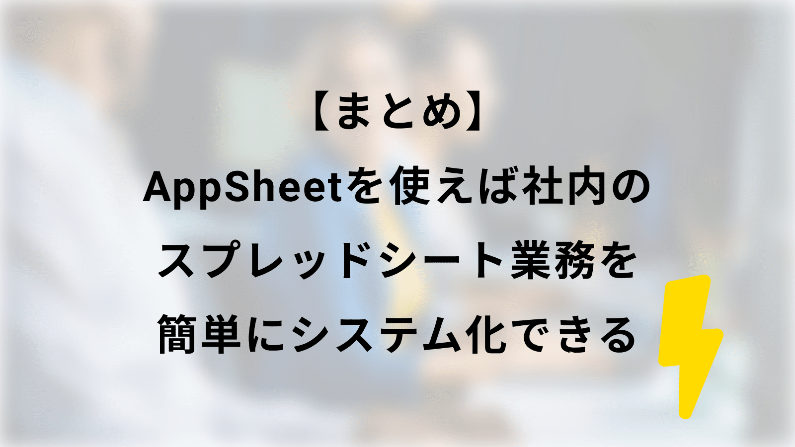 【まとめ】AppSheetを使えば社内のスプレッドシート業務を簡単にシステム化できる